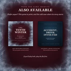 Also available, from the same archive. Prefer paper? The covers of The Tenth Winter's printable edition, this party game printed at home, and of Accident, Drink Involved, the case file the story starts in. If you'll play both, play the file first.