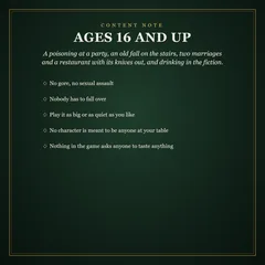 Content note: ages 16 and up. A poisoning at a party, an old fall on the stairs, two marriages and a restaurant with its knives out, and drinking in the fiction. No gore, no sexual assault; nobody has to fall over; play it big or quiet; no character is meant to be anyone at your table; nothing asks anyone to taste anything.